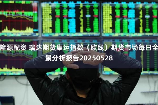 隆源配资 瑞达期货集运指数（欧线）期货市场每日全景分析报告20250528