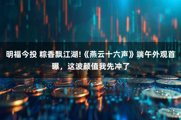 明福今投 粽香飘江湖!《燕云十六声》端午外观首曝，这波颜值我先冲了