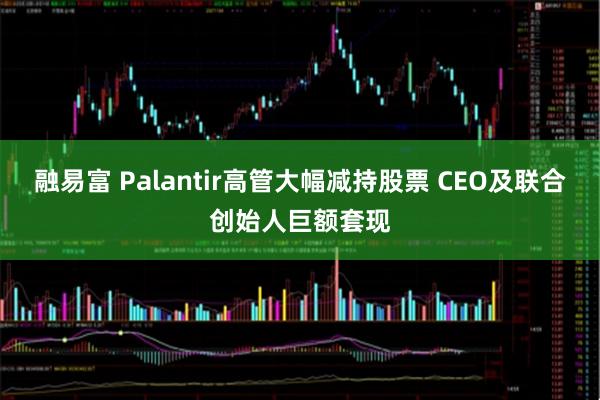 融易富 Palantir高管大幅减持股票 CEO及联合创始人巨额套现