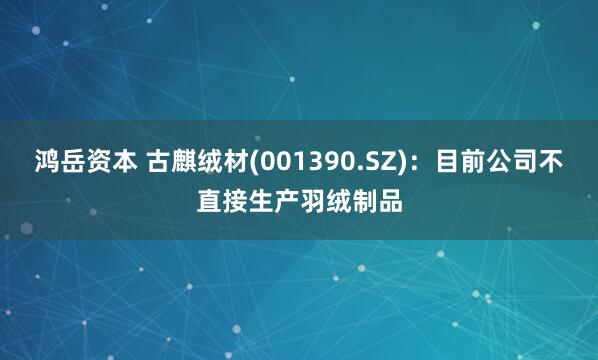 鸿岳资本 古麒绒材(001390.SZ)：目前公司不直接生产羽绒制品