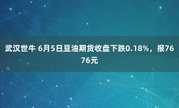 武汉世牛 6月5日豆油期货收盘下跌0.18%，报7676元