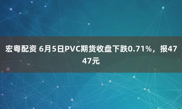 宏粤配资 6月5日PVC期货收盘下跌0.71%，报4747元