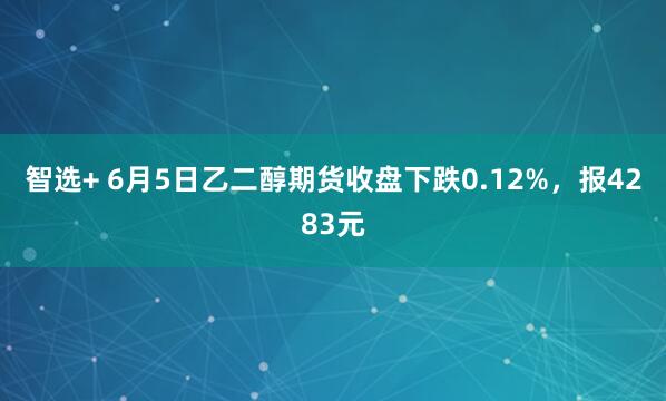 智选+ 6月5日乙二醇期货收盘下跌0.12%，报4283元