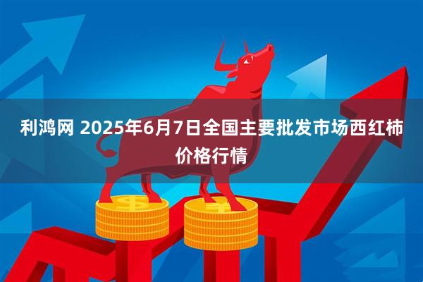 利鸿网 2025年6月7日全国主要批发市场西红柿价格行情