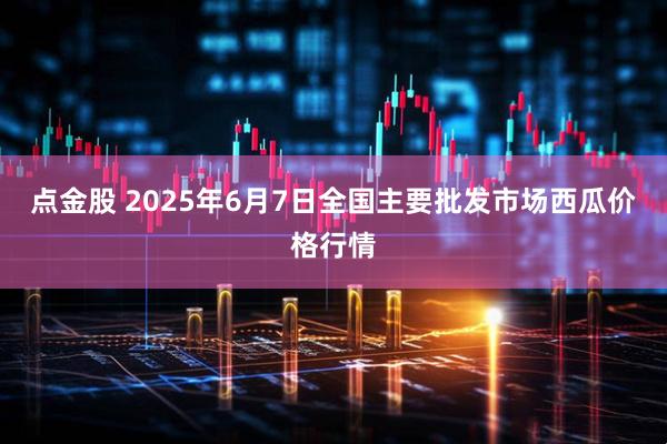 点金股 2025年6月7日全国主要批发市场西瓜价格行情