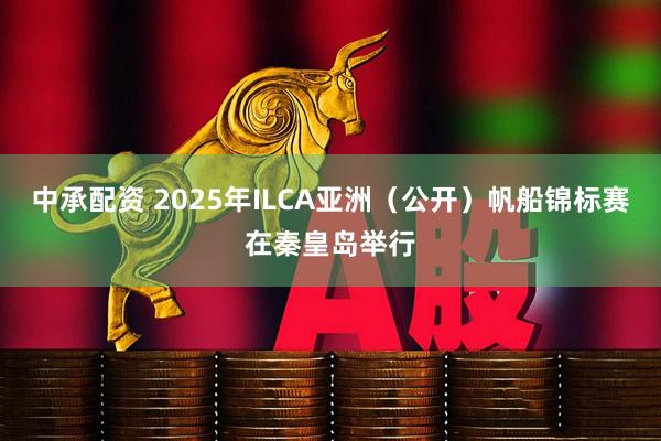 中承配资 2025年ILCA亚洲（公开）帆船锦标赛在秦皇岛举行