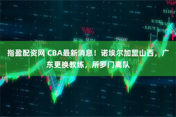 指盈配资网 CBA最新消息！诺埃尔加盟山西，广东更换教练，所罗门离队