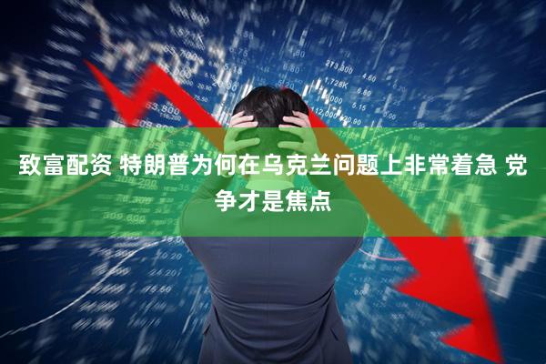 致富配资 特朗普为何在乌克兰问题上非常着急 党争才是焦点