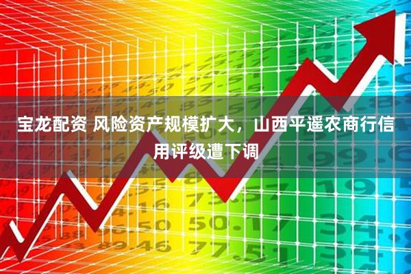 宝龙配资 风险资产规模扩大，山西平遥农商行信用评级遭下调