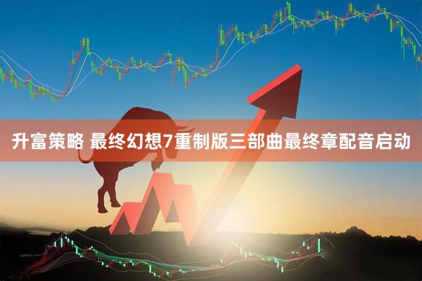 升富策略 最终幻想7重制版三部曲最终章配音启动