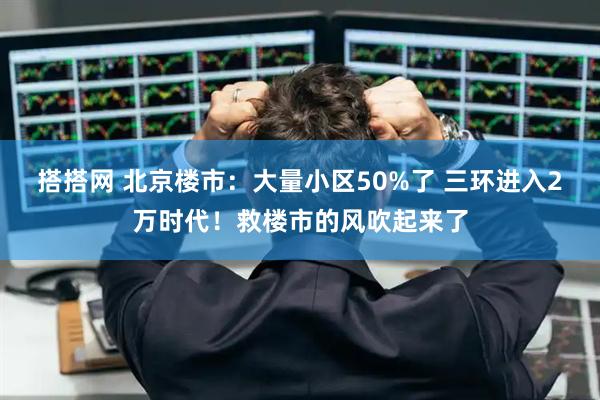 搭搭网 北京楼市：大量小区50%了 三环进入2万时代！救楼市的风吹起来了