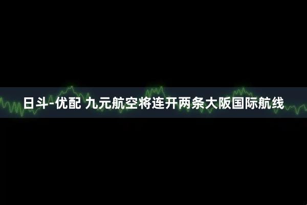 日斗-优配 九元航空将连开两条大阪国际航线