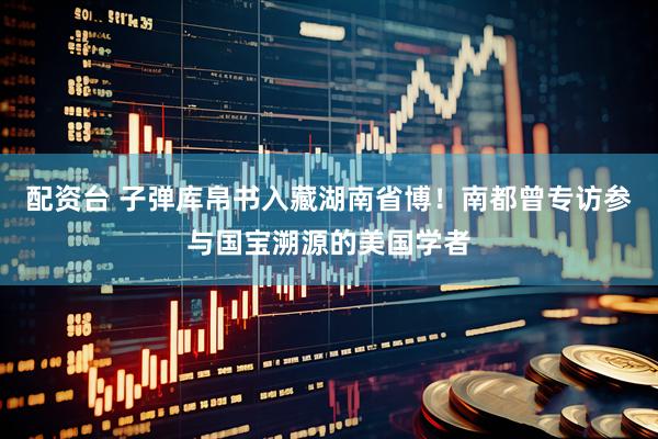 配资台 子弹库帛书入藏湖南省博！南都曾专访参与国宝溯源的美国学者