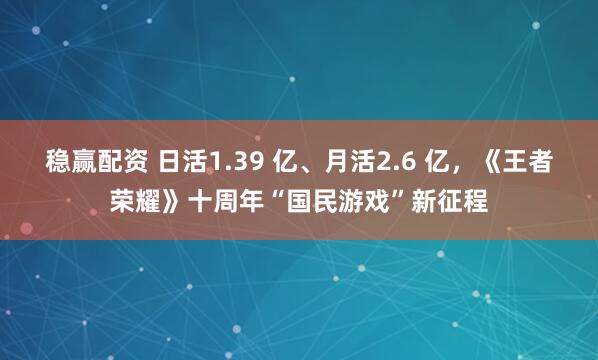 稳赢配资 日活1.39 亿、月活2.6 亿，《王者荣耀》十周年“国民游戏”新征程