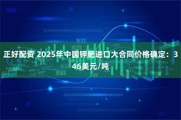 正好配资 2025年中国钾肥进口大合同价格确定：346美元/吨