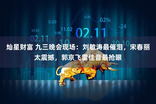 灿星财富 九三晚会现场：刘敏涛最催泪，宋春丽太震撼，郭京飞雷佳音最抢眼