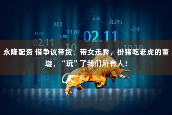 永隆配资 借争议带货、带女走秀，扮猪吃老虎的董璇，“玩”了我们所有人！