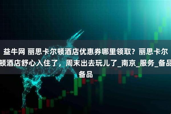 益牛网 丽思卡尔顿酒店优惠券哪里领取？丽思卡尔顿酒店舒心入住了，周末出去玩儿了_南京_服务_备品