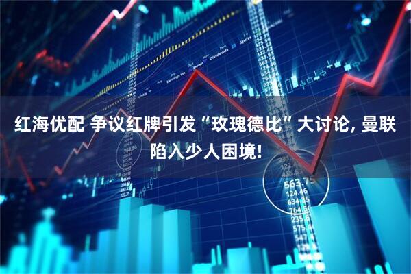 红海优配 争议红牌引发“玫瑰德比”大讨论, 曼联陷入少人困境!