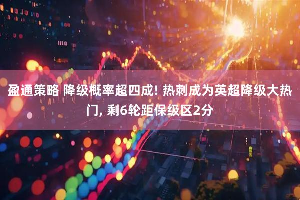 盈通策略 降级概率超四成! 热刺成为英超降级大热门, 剩6轮距保级区2分